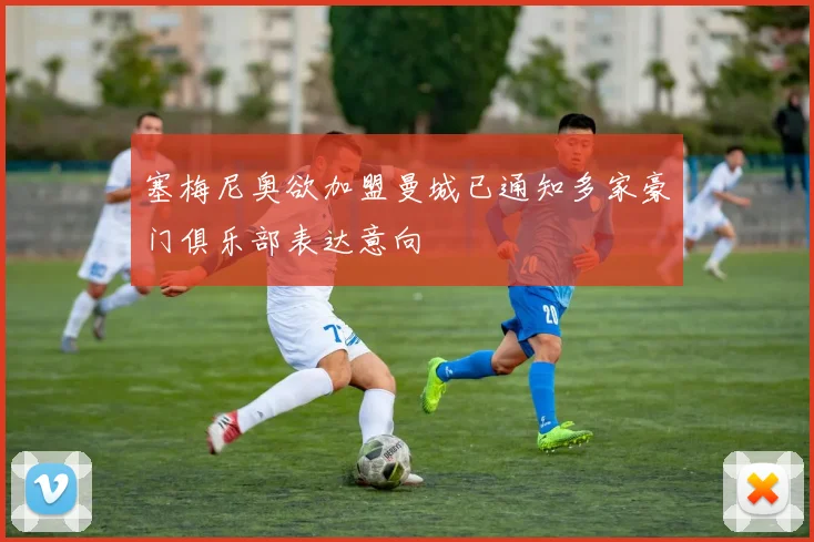 塞梅尼奥欲加盟曼城已通知多家豪门俱乐部表达意向