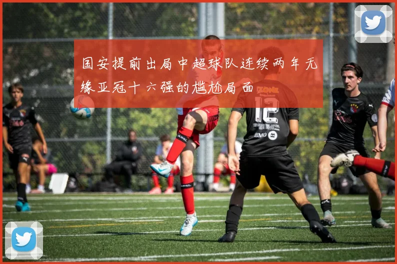 国安提前出局中超球队连续两年无缘亚冠十六强的尴尬局面