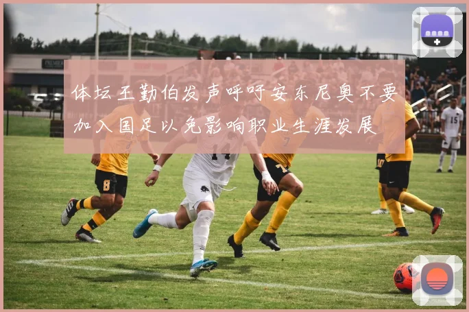体坛王勤伯发声呼吁安东尼奥不要加入国足以免影响职业生涯发展