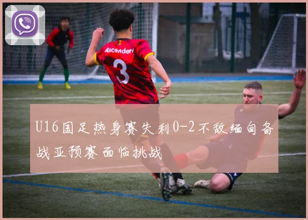 U16国足热身赛失利0-2不敌缅甸备战亚预赛面临挑战