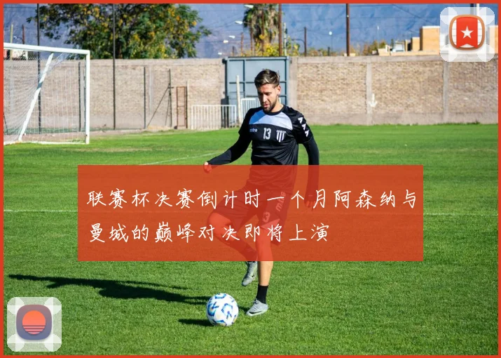 联赛杯决赛倒计时一个月阿森纳与曼城的巅峰对决即将上演