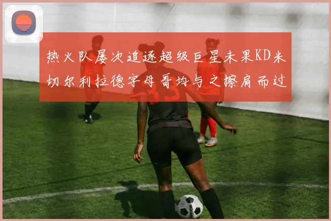 热火队屡次追逐超级巨星未果KD米切尔利拉德字母哥均与之擦肩而过
