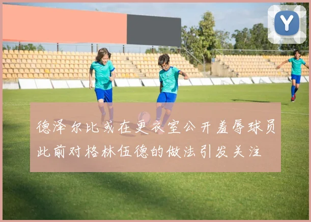 德泽尔比或在更衣室公开羞辱球员此前对格林伍德的做法引发关注