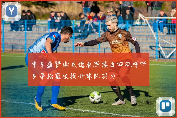 申京盛赞谢泼德表现接近四双呼吁多争抢篮板提升球队实力