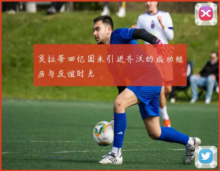 莫拉蒂回忆国米引进齐沃的成功经历与友谊时光