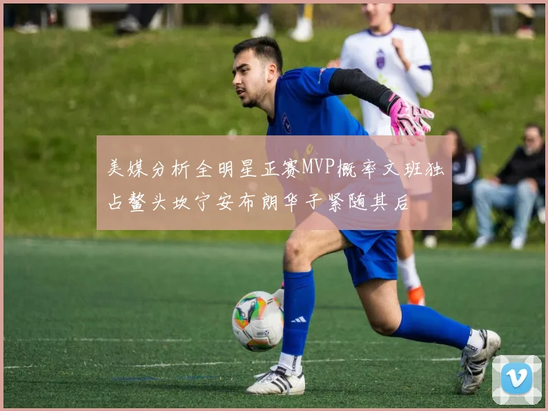 美媒分析全明星正赛MVP概率文班独占鳌头坎宁安布朗华子紧随其后