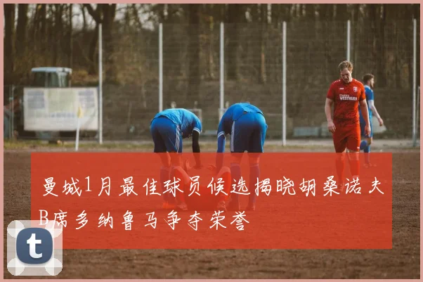 曼城1月最佳球员候选揭晓胡桑诺夫B席多纳鲁马争夺荣誉