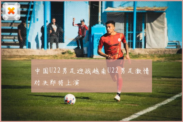 中国U22男足迎战越南U22男足激情对决即将上演