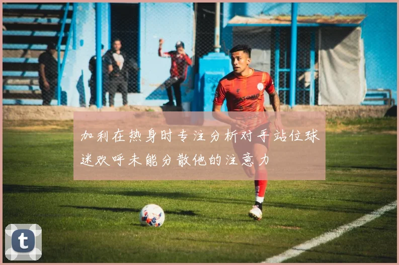 加利在热身时专注分析对手站位球迷欢呼未能分散他的注意力