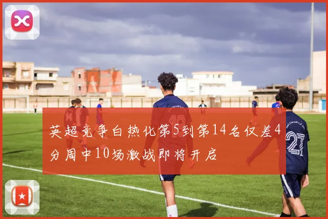 英超竞争白热化第5到第14名仅差4分周中10场激战即将开启