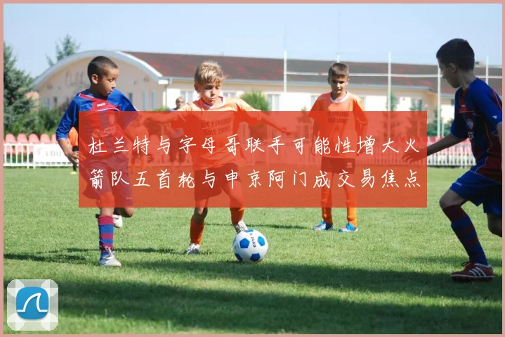 杜兰特与字母哥联手可能性增大火箭队五首轮与申京阿门成交易焦点