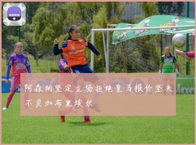 阿森纳坚定立场拒绝皇马报价坚决不卖加布里埃尔