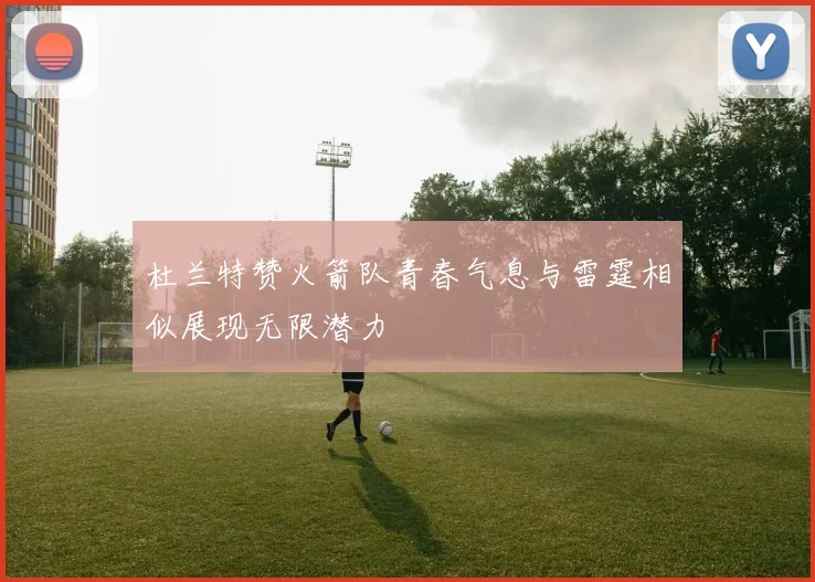 杜兰特赞火箭队青春气息与雷霆相似展现无限潜力