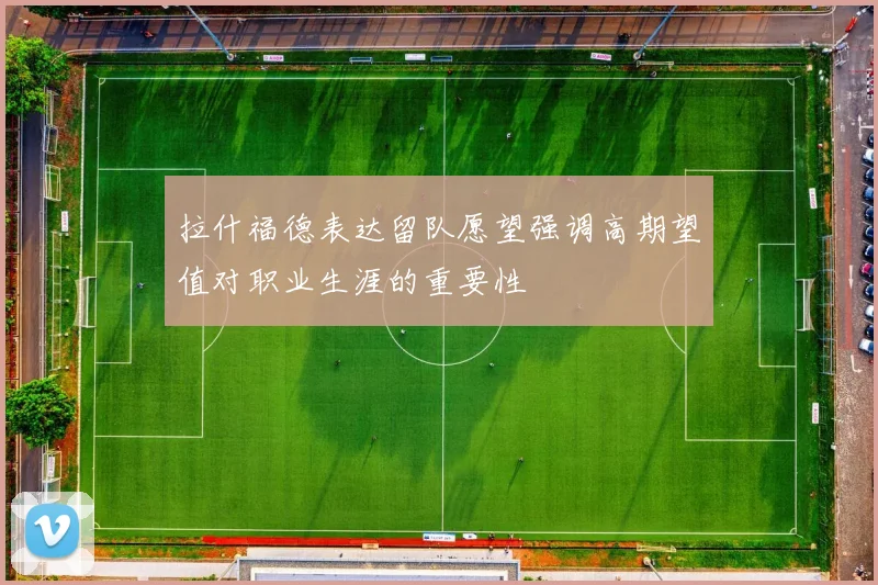 拉什福德表达留队愿望强调高期望值对职业生涯的重要性
