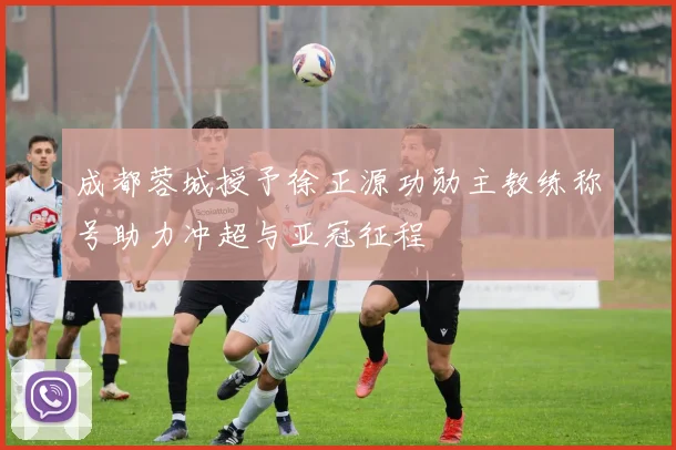 成都蓉城授予徐正源功勋主教练称号助力冲超与亚冠征程