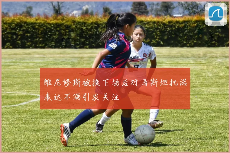 维尼修斯被换下场后对马斯坦托诺表达不满引发关注