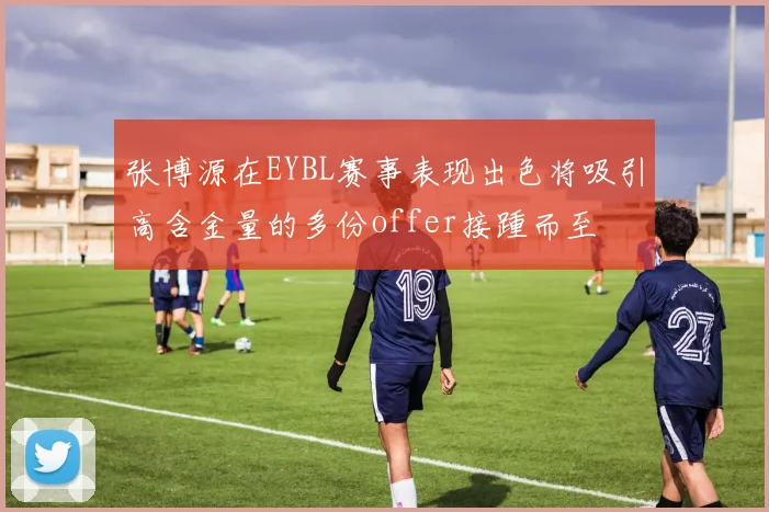张博源在EYBL赛事表现出色将吸引高含金量的多份offer接踵而至