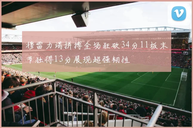穆雷力竭拼搏全场狂砍34分11板末节独得13分展现超强韧性