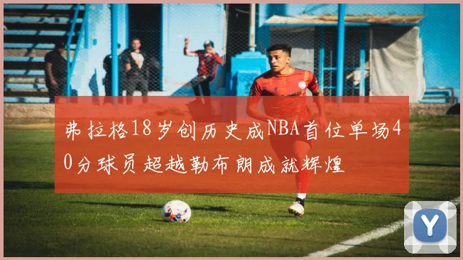 弗拉格18岁创历史成NBA首位单场40分球员超越勒布朗成就辉煌