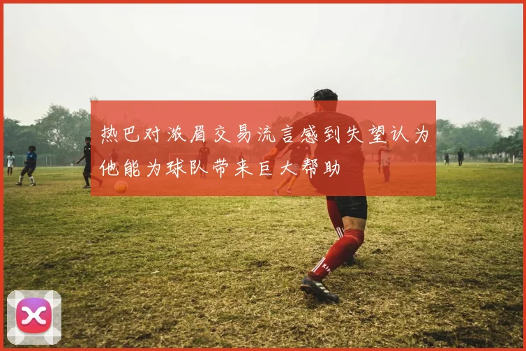 热巴对浓眉交易流言感到失望认为他能为球队带来巨大帮助