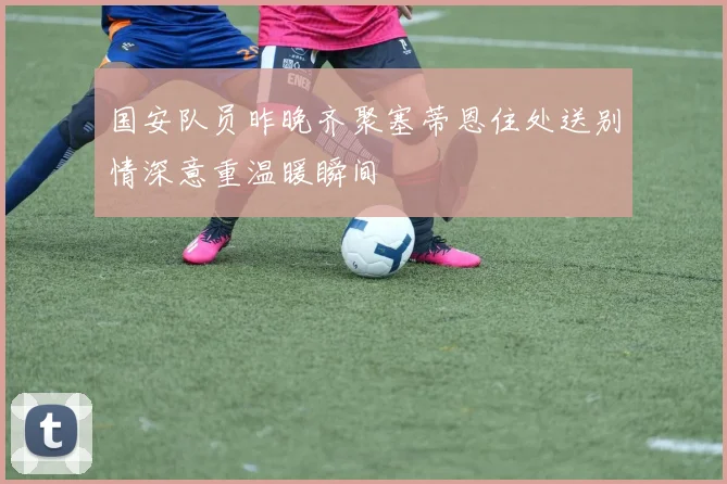 国安队员昨晚齐聚塞蒂恩住处送别情深意重温暖瞬间