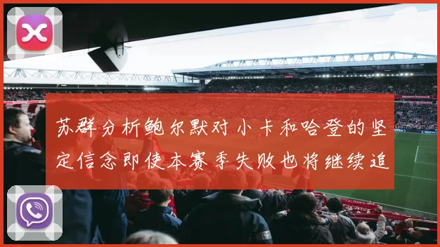 苏群分析鲍尔默对小卡和哈登的坚定信念即使本赛季失败也将继续追求成功