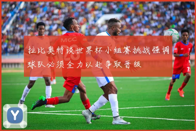 拉比奥特谈世界杯小组赛挑战强调球队必须全力以赴争取晋级