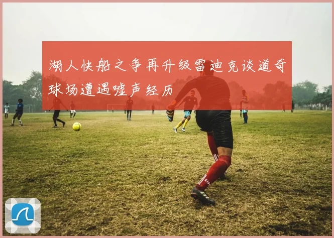 湖人快船之争再升级雷迪克谈道奇球场遭遇嘘声经历