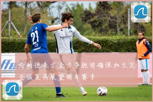 伦纳德表示全力争胜将确保加兰完全恢复再展望明年赛季