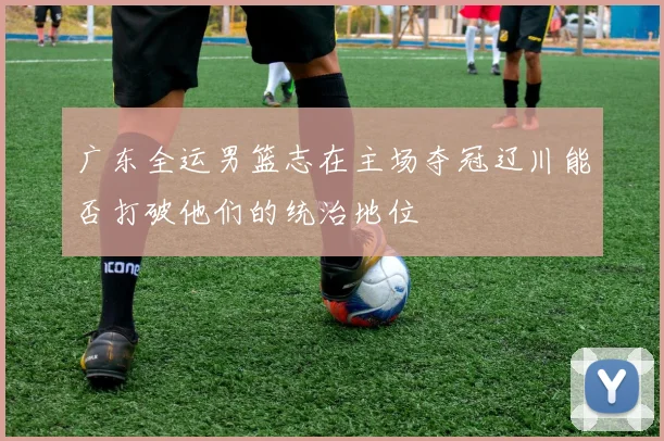 广东全运男篮志在主场夺冠辽川能否打破他们的统治地位