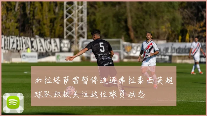 加拉塔萨雷暂停追逐弗拉泰西英超球队积极关注这位球员动态