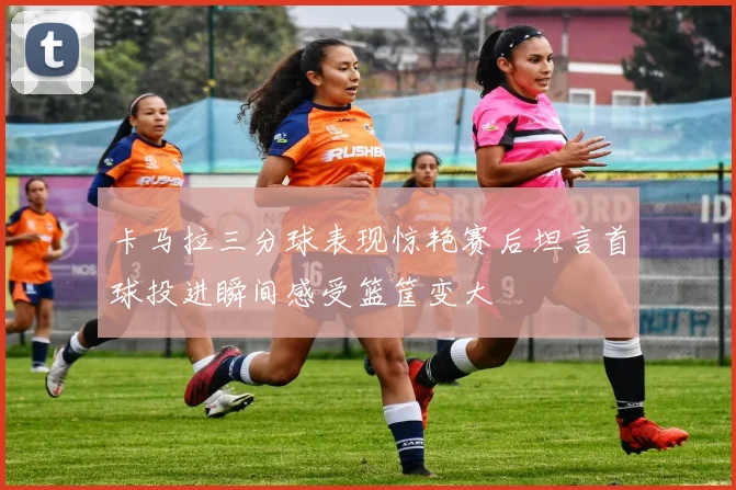 卡马拉三分球表现惊艳赛后坦言首球投进瞬间感受篮筐变大