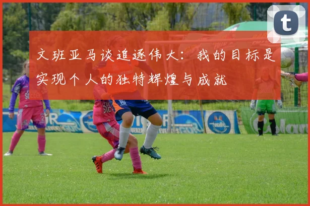 文班亚马谈追逐伟大：我的目标是实现个人的独特辉煌与成就