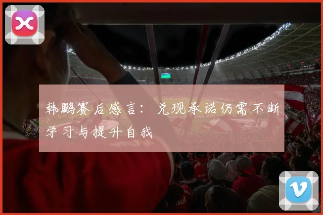 韩鹏赛后感言：兑现承诺仍需不断学习与提升自我