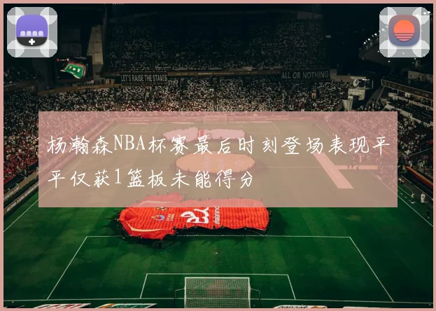 杨瀚森NBA杯赛最后时刻登场表现平平仅获1篮板未能得分